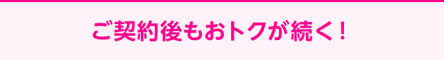 ご契約後もおトクが続く！